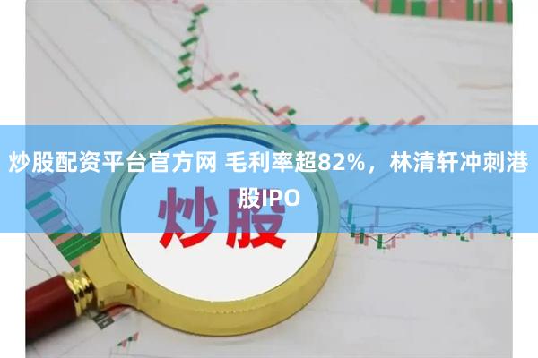 炒股配资平台官方网 毛利率超82%，林清轩冲刺港股IPO