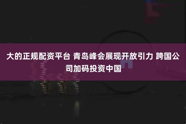 大的正规配资平台 青岛峰会展现开放引力 跨国公司加码投资中国