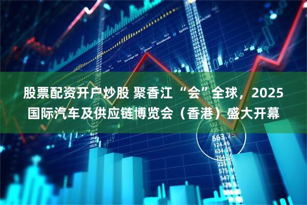 股票配资开户炒股 聚香江 “会”全球，2025国际汽车及供应链博览会（香港）盛大开幕