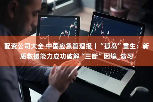 配资公司大全 中国应急管理报丨“孤岛”重生：新质救援能力成功破解“三断”困境_演习