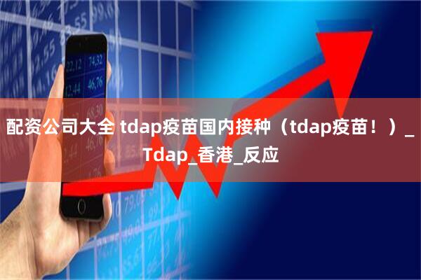 配资公司大全 tdap疫苗国内接种（tdap疫苗！）_Tdap_香港_反应