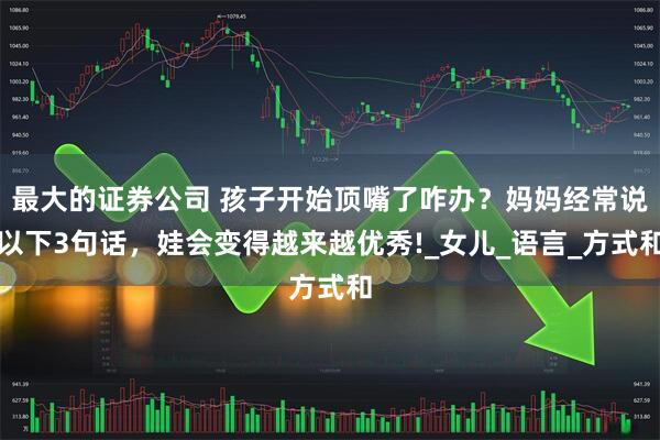 最大的证券公司 孩子开始顶嘴了咋办？妈妈经常说以下3句话，娃会变得越来越优秀!_女儿_语言_方式和