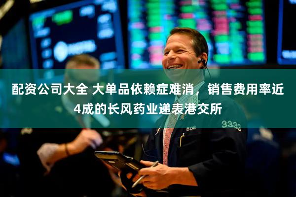 配资公司大全 大单品依赖症难消，销售费用率近4成的长风药业递表港交所