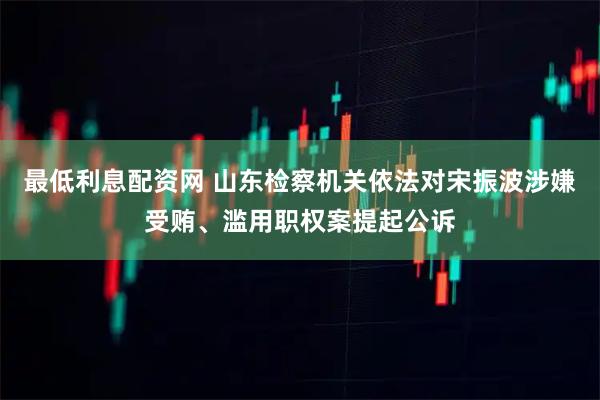 最低利息配资网 山东检察机关依法对宋振波涉嫌受贿、滥用职权案提起公诉