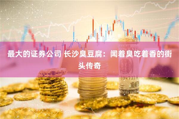 最大的证券公司 长沙臭豆腐：闻着臭吃着香的街头传奇