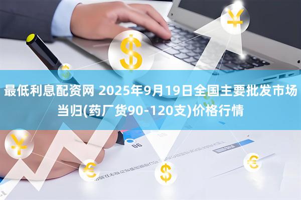 最低利息配资网 2025年9月19日全国主要批发市场当归(药厂货90-120支)价格行情