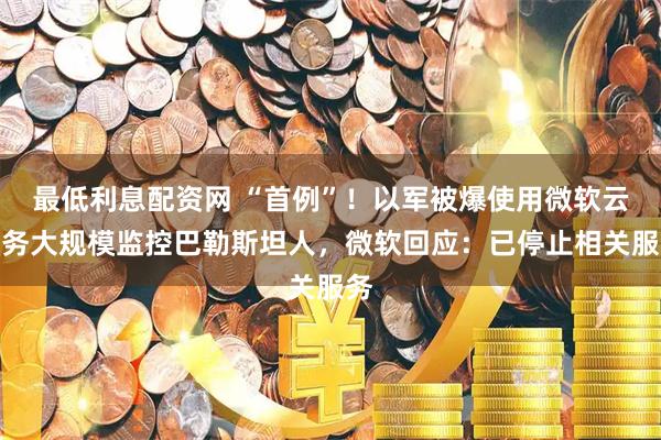 最低利息配资网 “首例”！以军被爆使用微软云服务大规模监控巴勒斯坦人，微软回应：已停止相关服务