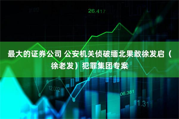 最大的证券公司 公安机关侦破缅北果敢徐发启（徐老发）犯罪集团专案