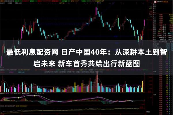 最低利息配资网 日产中国40年：从深耕本土到智启未来 新车首秀共绘出行新蓝图
