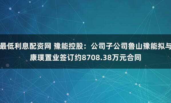 最低利息配资网 豫能控股：公司子公司鲁山豫能拟与康璞置业签订约8708.38万元合同