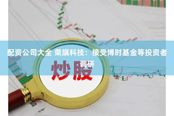 配资公司大全 荣旗科技：接受博时基金等投资者调研