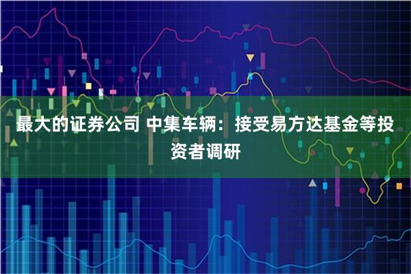 最大的证券公司 中集车辆：接受易方达基金等投资者调研