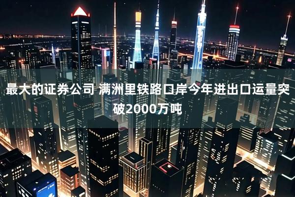 最大的证券公司 满洲里铁路口岸今年进出口运量突破2000万吨