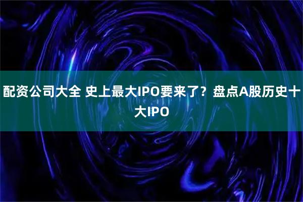 配资公司大全 史上最大IPO要来了？盘点A股历史十大IPO