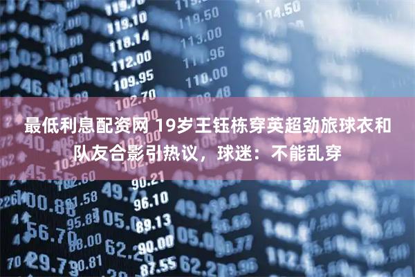 最低利息配资网 19岁王钰栋穿英超劲旅球衣和队友合影引热议，球迷：不能乱穿