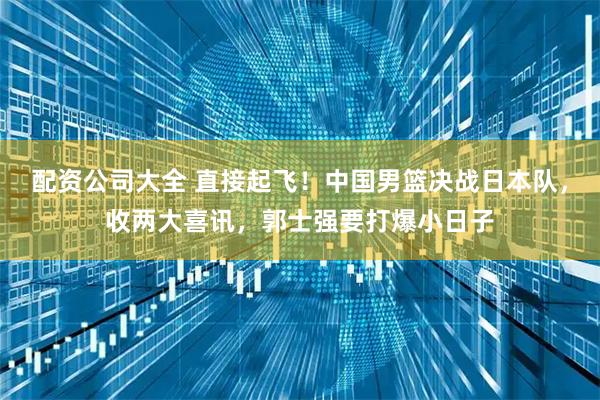 配资公司大全 直接起飞！中国男篮决战日本队，收两大喜讯，郭士强要打爆小日子