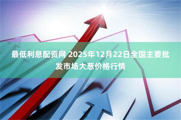 最低利息配资网 2025年12月22日全国主要批发市场大葱价格行情