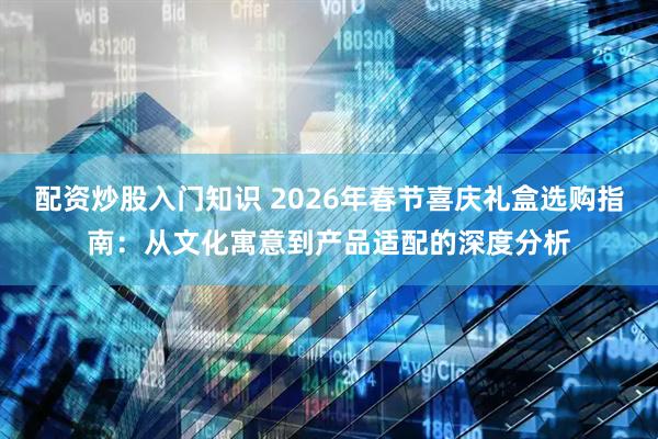 配资炒股入门知识 2026年春节喜庆礼盒选购指南：从文化寓意到产品适配的深度分析