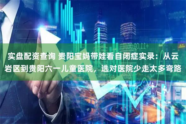 实盘配资查询 贵阳宝妈带娃看自闭症实录：从云岩区到贵阳六一儿童医院，选对医院少走太多弯路