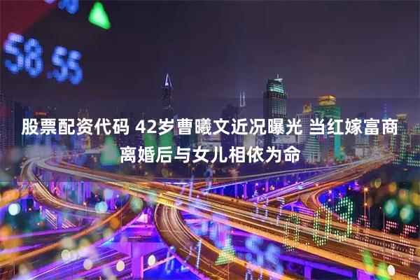 股票配资代码 42岁曹曦文近况曝光 当红嫁富商离婚后与女儿相依为命