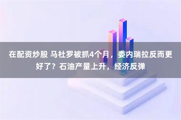 在配资炒股 马杜罗被抓4个月，委内瑞拉反而更好了？石油产量上升，经济反弹