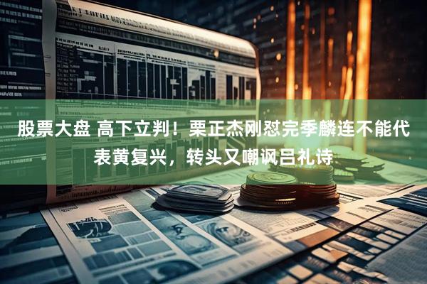 股票大盘 高下立判！栗正杰刚怼完季麟连不能代表黄复兴，转头又嘲讽吕礼诗