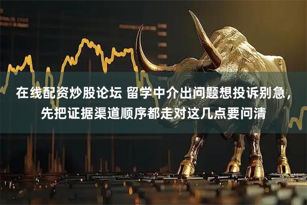 在线配资炒股论坛 留学中介出问题想投诉别急，先把证据渠道顺序都走对这几点要问清