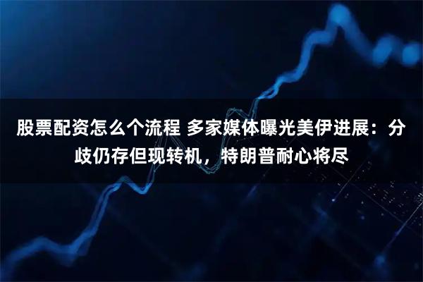 股票配资怎么个流程 多家媒体曝光美伊进展：分歧仍存但现转机，特朗普耐心将尽