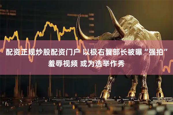 配资正规炒股配资门户 以极右翼部长被曝“强拍”羞辱视频 或为选举作秀