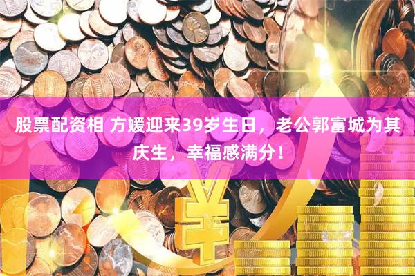 股票配资相 方媛迎来39岁生日，老公郭富城为其庆生，幸福感满分！