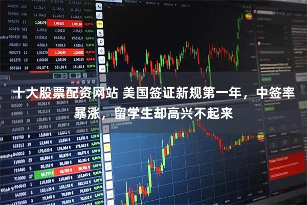 十大股票配资网站 美国签证新规第一年，中签率暴涨，留学生却高兴不起来